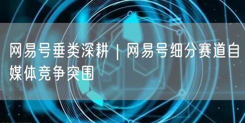 网易号垂类深耕｜网易号细分赛道自媒体竞争突围