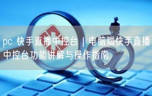 pc 快手直播中控台｜电脑端快手直播中控台功能讲解与操作指南