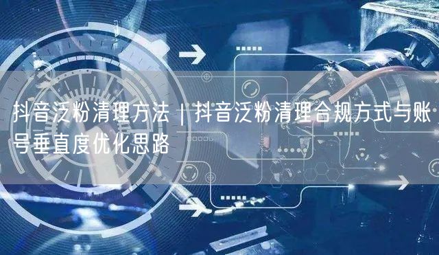 抖音泛粉清理方法｜抖音泛粉清理合规方式与账号垂直度优化思路