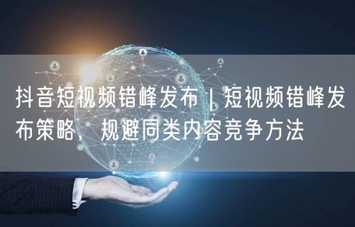 抖音短视频错峰发布｜短视频错峰发布策略，规避同类内容竞争方法