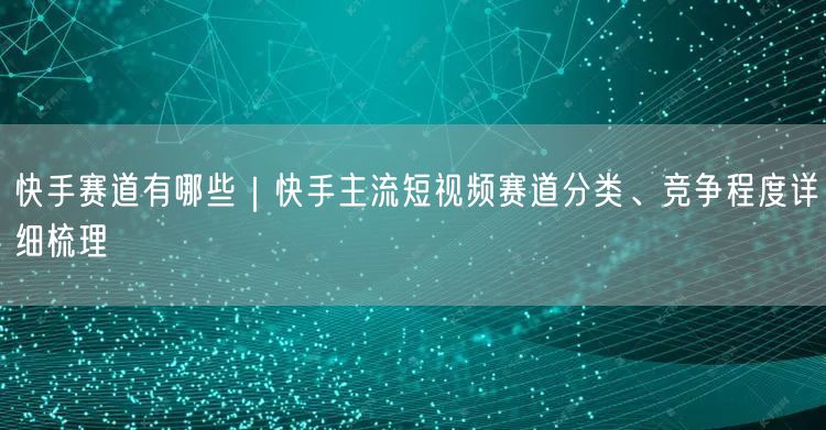 快手赛道有哪些｜快手主流短视频赛道分类、竞争程度详细梳理
