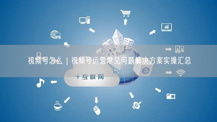 视频号怎么｜视频号运营常见问题解决方案实操汇总
