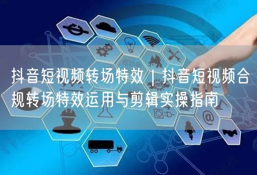 抖音短视频转场特效｜抖音短视频合规转场特效运用与剪辑实操指南