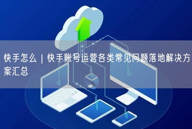 快手怎么｜快手账号运营各类常见问题落地解决方案汇总