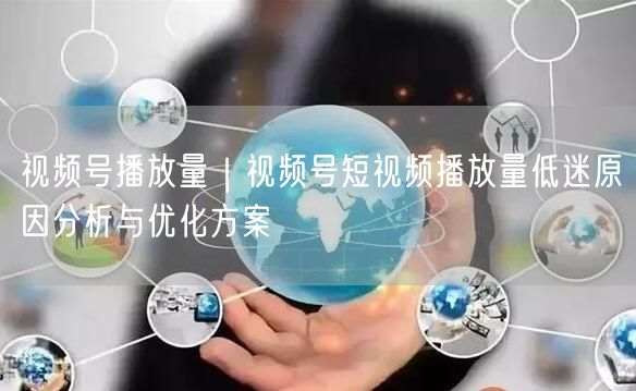 视频号播放量｜视频号短视频播放量低迷原因分析与优化方案