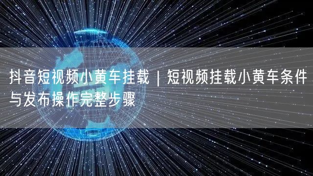 抖音短视频小黄车挂载｜短视频挂载小黄车条件与发布操作完整步骤