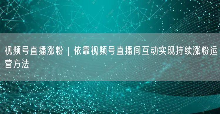 视频号直播涨粉｜依靠视频号直播间互动实现持续涨粉运营方法