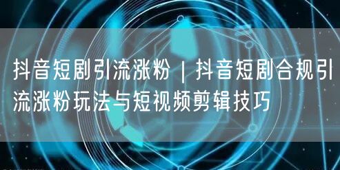 抖音短剧引流涨粉｜抖音短剧合规引流涨粉玩法与短视频剪辑技巧