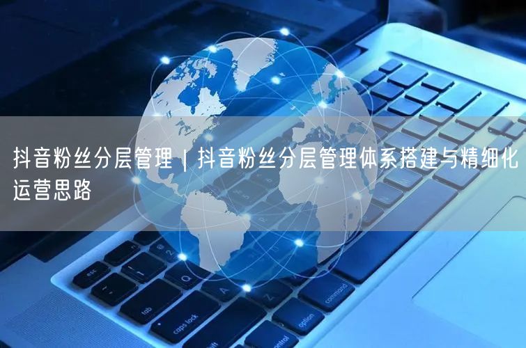 抖音粉丝分层管理｜抖音粉丝分层管理体系搭建与精细化运营思路