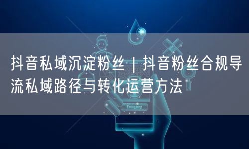 抖音私域沉淀粉丝｜抖音粉丝合规导流私域路径与转化运营方法