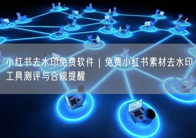 小红书去水印免费软件｜免费小红书素材去水印工具测评与合规提醒