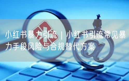 小红书暴力引流｜小红书引流常见暴力手段风险与合规替代方案