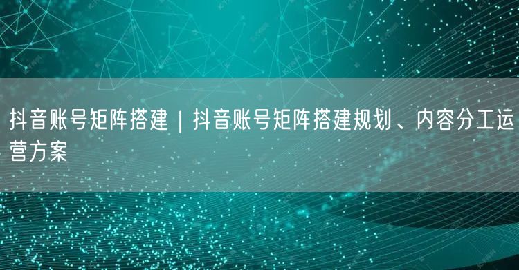抖音账号矩阵搭建｜抖音账号矩阵搭建规划、内容分工运营方案