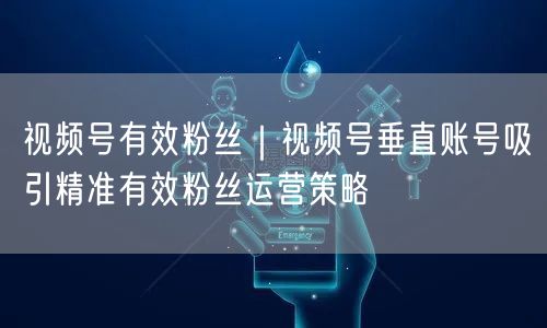 视频号有效粉丝｜视频号垂直账号吸引精准有效粉丝运营策略