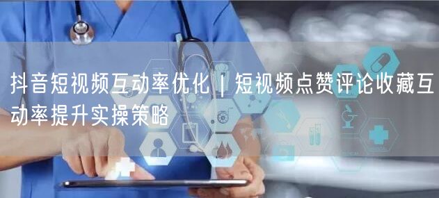 抖音短视频互动率优化｜短视频点赞评论收藏互动率提升实操策略