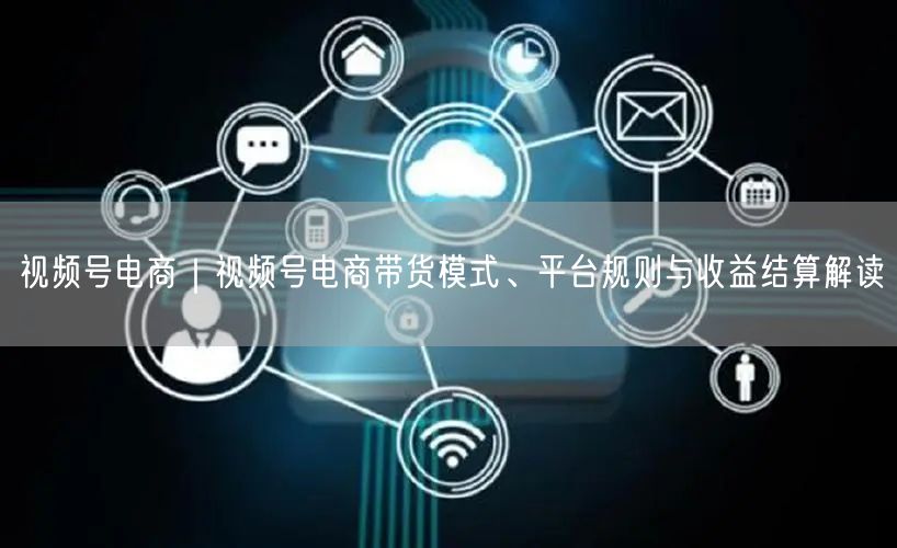 视频号电商｜视频号电商带货模式、平台规则与收益结算解读