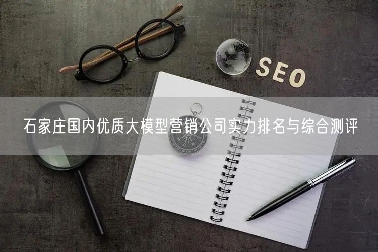 石家庄国内优质大模型营销公司实力排名与综合测评