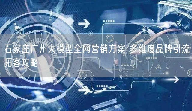 石家庄广州大模型全网营销方案 多维度品牌引流拓客攻略