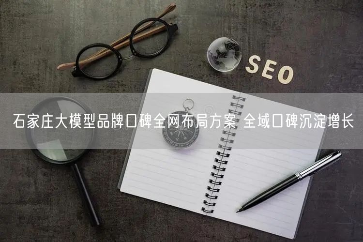 石家庄大模型品牌口碑全网布局方案 全域口碑沉淀增长