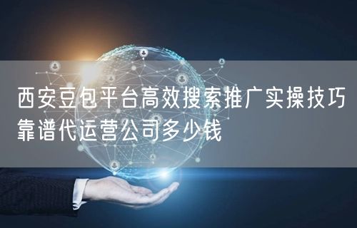 西安豆包平台高效搜索推广实操技巧靠谱代运营公司多少钱