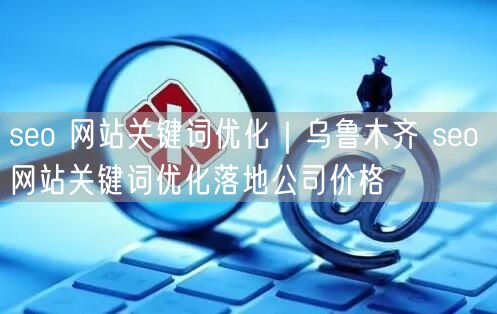 seo 网站关键词优化｜乌鲁木齐 seo 网站关键词优化落地公司价格
