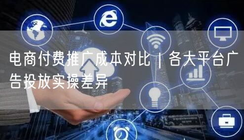 电商付费推广成本对比｜各大平台广告投放实操差异