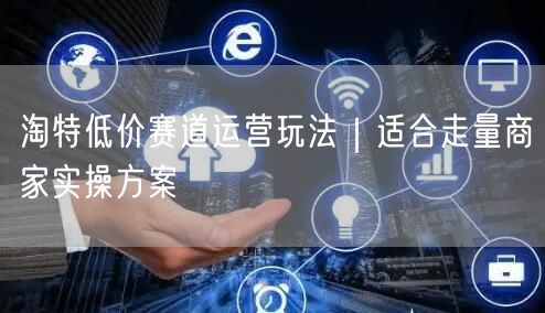 淘特低价赛道运营玩法｜适合走量商家实操方案
