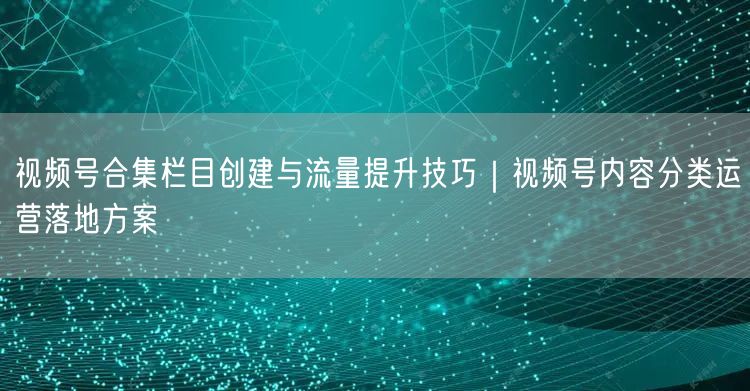 视频号合集栏目创建与流量提升技巧｜视频号内容分类运营落地方案