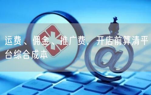 运费、佣金、推广费，开店前算清平台综合成本