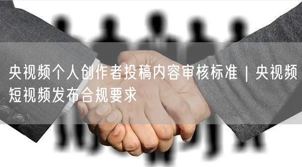 央视频个人创作者投稿内容审核标准｜央视频短视频发布合规要求