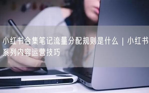 小红书合集笔记流量分配规则是什么｜小红书系列内容运营技巧