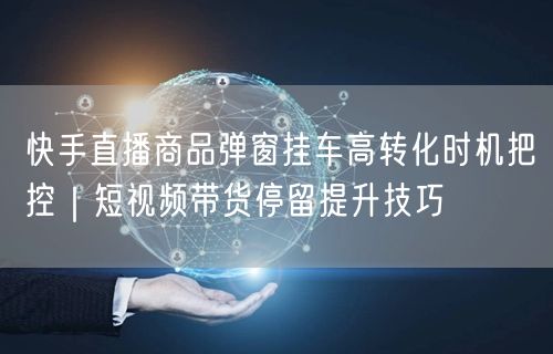 快手直播商品弹窗挂车高转化时机把控｜短视频带货停留提升技巧