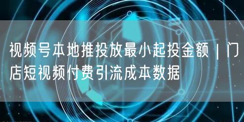视频号本地推投放最小起投金额｜门店短视频付费引流成本数据