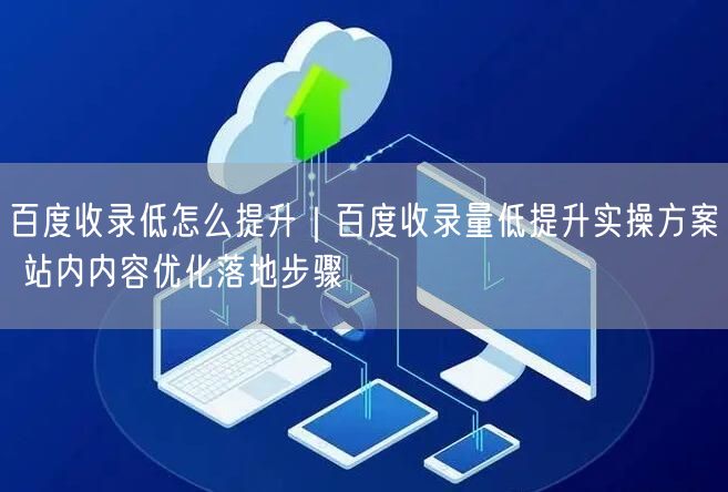 百度收录低怎么提升｜百度收录量低提升实操方案 站内内容优化落地步骤
