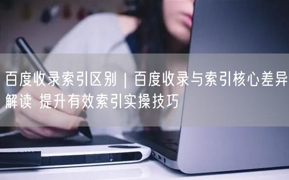 百度收录索引区别|百度收录与索引核心差异解读 提升有效索引实操技巧