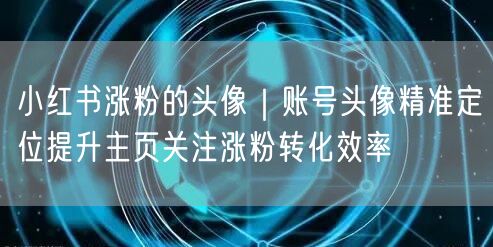 小红书涨粉的头像｜账号头像精准定位提升主页关注涨粉转化效率