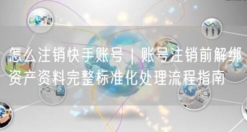 怎么注销快手账号｜账号注销前解绑资产资料完整标准化处理流程指南