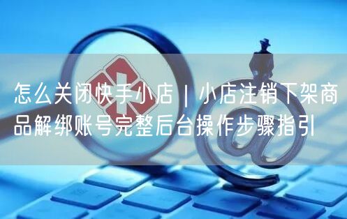 怎么关闭快手小店｜小店注销下架商品解绑账号完整后台操作步骤指引