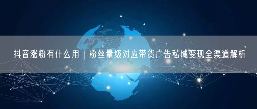 抖音涨粉有什么用｜粉丝量级对应带货广告私域变现全渠道解析