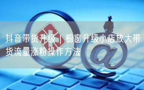 抖音带货升级｜橱窗升级小店放大带货流量涨粉操作方法