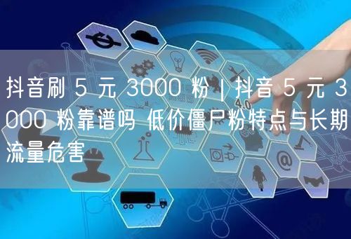 抖音刷 5 元 3000 粉｜抖音 5 元 3000 粉靠谱吗 低价僵尸粉特点与长期流量危害