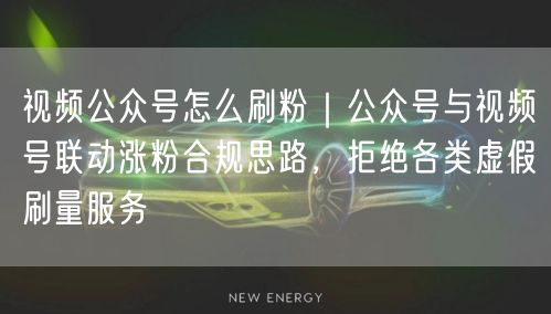 视频公众号怎么刷粉｜公众号与视频号联动涨粉合规思路，拒绝各类虚假刷量服务