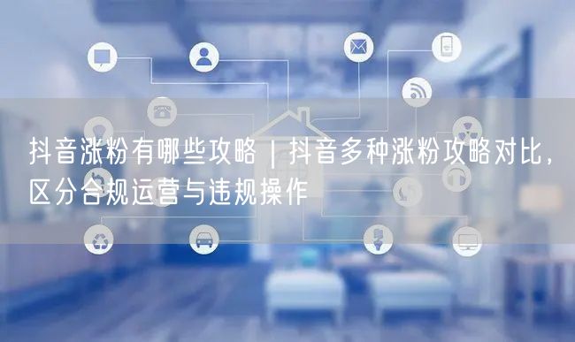 抖音涨粉有哪些攻略｜抖音多种涨粉攻略对比，区分合规运营与违规操作