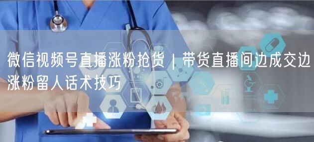 微信视频号直播涨粉抢货｜带货直播间边成交边涨粉留人话术技巧