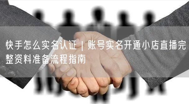 快手怎么实名认证｜账号实名开通小店直播完整资料准备流程指南