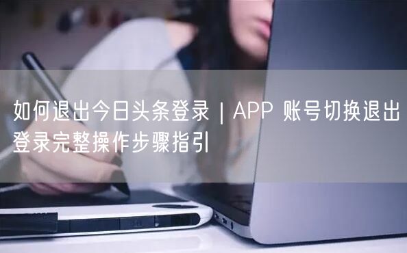 如何退出今日头条登录｜APP 账号切换退出登录完整操作步骤指引