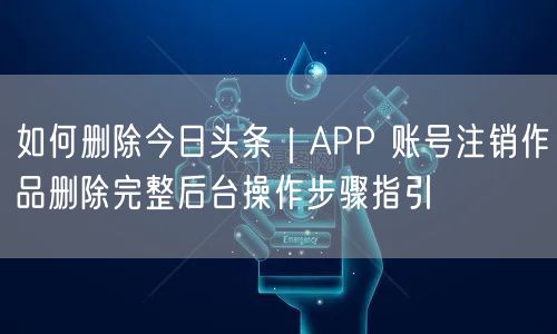 如何删除今日头条｜APP 账号注销作品删除完整后台操作步骤指引