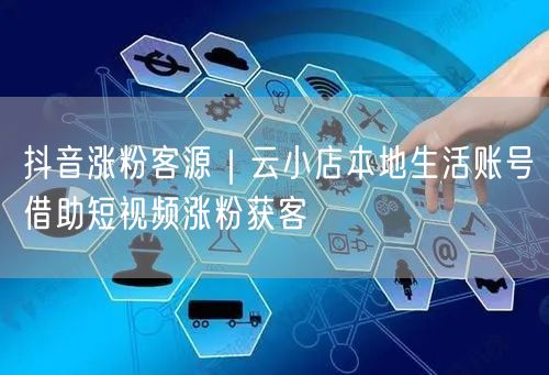 抖音涨粉客源｜云小店本地生活账号借助短视频涨粉获客