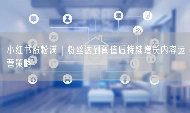 小红书涨粉满｜粉丝达到阈值后持续增长内容运营策略
