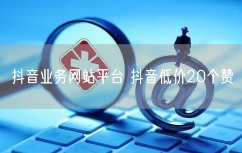 抖音业务网站平台 抖音低价20个赞
